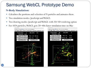Samsung WebCL Prototype Demo
     N-Body Simulation:
      Calculates the positions and velocities of N particles and animates them
      Two simulation modes: JavaScript and WebCL
      Two drawing modes: JavaScript and WebGL with 2D/3D rendering option
      For 1024 particles, WebCL gets 20~40x faster simulation time on Mac




10
 