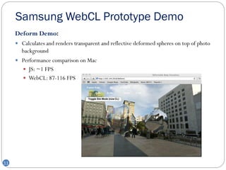 Samsung WebCL Prototype Demo
     Deform Demo:
      Calculates and renders transparent and reflective deformed spheres on top of photo
       background
      Performance comparison on Mac
        JS: ~1 FPS
        WebCL: 87-116 FPS




11
 