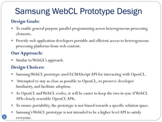 Samsung WebCL Prototype Design
    Design Goals:
     To enable general purpose parallel programming across heterogeneous processing
      elements.
     Provide web application developers portable and efficient access to heterogeneous
      processing platforms from web content.
    Our Approach:
     Similar to WebGL’s approach.
    Design Choices:
     Samsung WebCL prototype used ECMAScript API for interacting with OpenCL.
     Attempted to stay as close as possible to OpenCL, to preserve developer
      familiarity, and facilitate adoption.
     As OpenCL and WebCL evolve, it will be easier to keep the two in sync if WebCL
      APIs closely resemble OpenCL APIs.
     To ensure portability, the prototype is not biased towards a specific solution space.
     Samsung’s WebCL prototype is not intended to be a higher level API to satisfy
2     everyone.
 