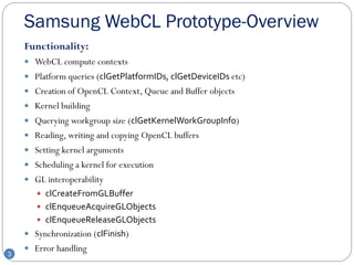 Samsung WebCL Prototype-Overview
    Functionality:
     WebCL compute contexts
     Platform queries (clGetPlatformIDs, clGetDeviceIDs etc)
     Creation of OpenCL Context, Queue and Buffer objects
     Kernel building
     Querying workgroup size (clGetKernelWorkGroupInfo)
     Reading, writing and copying OpenCL buffers
     Setting kernel arguments
     Scheduling a kernel for execution
     GL interoperability
        clCreateFromGLBuffer
        clEnqueueAcquireGLObjects
        clEnqueueReleaseGLObjects
     Synchronization (clFinish)
     Error handling
3
 