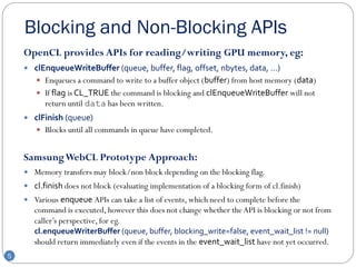 Blocking and Non-Blocking APIs
    OpenCL provides APIs for reading/writing GPU memory, eg:
     clEnqueueWriteBuffer (queue, buffer, flag, offset, nbytes, data, …)
        Enqueues a command to write to a buffer object (buffer) from host memory (data)
        If flag is CL_TRUE the command is blocking and clEnqueueWriteBuffer will not
          return until data has been written.
     clFinish (queue)
        Blocks until all commands in queue have completed.


    Samsung WebCL Prototype Approach:
     Memory transfers may block/non block depending on the blocking flag.
     cl.finish does not block (evaluating implementation of a blocking form of cl.finish)
     Various enqueue APIs can take a list of events, which need to complete before the
       command is executed, however this does not change whether the API is blocking or not from
       caller’s perspective, for eg.
       cl.enqueueWriterBuffer (queue, buffer, blocking_write=false, event_wait_list != null)
       should return immediately even if the events in the event_wait_list have not yet occurred.
5
 