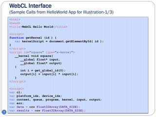 WebCL Interface
    (Sample Calls from HelloWorld App for Illustration-1/3)
    <html>
    <head>
    <title>WebCL Hello World</title>

    <script>
    function getKernel (id ) {
       var kernelScript = document.getElementById( id );
    }
    </script>
    <script id="square" type="x-kernel">
       __kernel void square(
          __global float* input,
          __global float* output)
       {
          int i = get_global_id(0);
          output[i] = input[i] * input[i];
       }
    </script>

    <script>
    var cl;
    var platform_ids, device_ids;
    var context, queue, program, kernel, input, output;
    var err;
    var data = new Float32Array(DATA_SIZE);
    var results = new Float32Array(DATA_SIZE);
7
 