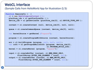 WebCL Interface
    (Sample Calls from HelloWorld App for Illustration-2/3)
    function ExecuteCL( ) {
       cl = new WebCLComputeContext ( );
       platform_ids = cl.getPlatformIDs ( );
       device_ids = cl.getDeviceIDs (platform_ids[0], cl.DEVICE_TYPE_GPU );

       context = cl.createContext (null, device_ids[0], null, null);

       queue = cl.createCommandQueue (context, device_ids[0], null);

       var kernelSource = getKernel ("square");

       program = cl.createProgramWithSource (context, kernelSource);

       err = cl.buildProgram (program, null, null, null);
       var info = cl.getProgramBuildInfo (program, device_ids[0],
                                          cl.PROGRAM_BUILD_LOG);
       kernel = cl.createKernel (program, "square");

       input = cl.createBuffer (context, cl.MEM_READ_ONLY,
               Float32Array.BYTES_PER_ELEMENT * count, null);
       output = cl.createBuffer (context, cl.MEM_WRITE_ONLY,
                Float32Array.BYTES_PER_ELEMENT * count, null);



8
 