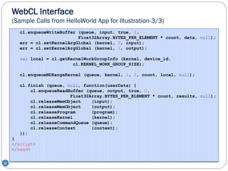 WebCL Interface
    (Sample Calls from HelloWorld App for Illustration-3/3)
       cl.enqueueWriteBuffer (queue, input, true, 0,
                             Float32Array.BYTES_PER_ELEMENT * count, data, null);
       err = cl.setKernelArgGlobal (kernel, 0, input);
       err = cl.setKernelArgGlobal (kernel, 1, output);

       var local = cl.getKernelWorkGroupInfo (kernel, device_id,
                           cl.KERNEL_WORK_GROUP_SIZE);

       cl.enqueueNDRangeKernel (queue, kernel, 1, 0, count, local, null);

       cl.finish (queue, null, function(userData) {
           cl.enqueueReadBuffer (queue, output, true, 0,
                          Float32Array.BYTES_PER_ELEMENT * count, results, null);
           cl.releaseMemObject    (input);
           cl.releaseMemObject    (output);
           cl.releaseProgram      (program);
           cl.releaseKernel       (kernel);
           cl.releaseCommandQueue (queue);
           cl.releaseContext      (context);
       });
    }
    </script>
    </head>


9
 