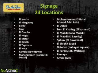 Signage 23 Locations 
•El Nozha 
•El Merghany 
•Bakry 
•Roxy 
•El Orouba 
•El Hegaz 
•El Matar 
•El Rehab 
•El Tagamoa 
•El Nour 
•Ramsis (Downtown) 
•Mohandeseen (Gamaet El Dewal) 
•Mohandeseen (El Batal Ahmed Adel Aziz) 
•El Dokki 
•Fom El Khalieg (El kornesh) 
•El Maadi (New Maadi) 
•El Maadi (El Laselky) 
•Sphinx (El Bawabaat) 
•El Shiekh Zayed 
•October ( Juhayna square) 
•El Fardous (El Wahaat) 
•Remaya 
•Amria (Alex)  