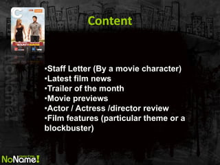 Content 
•Staff Letter (By a movie character) 
•Latest film news 
•Trailer of the month 
•Movie previews 
•Actor / Actress /director review 
•Film features (particular theme or a blockbuster)  