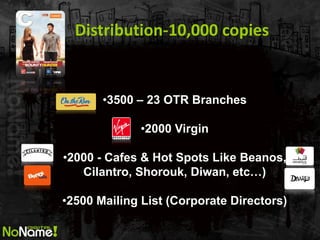 Distribution-10,000 copies 
•3500 – 23 OTR Branches 
•2000 Virgin 
•2000 - Cafes & Hot Spots Like Beanos, Cilantro, Shorouk, Diwan, etc…) 
•2500 Mailing List (Corporate Directors)  