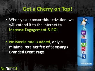 Get a Cherry on Top! 
•When you sponsor this activation, we will extend it to the internet to increase Engagement & ROI 
•No Media rate is added, only a minimal retainer fee of Samsungs Branded Event Page  