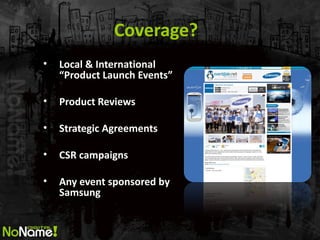 Coverage? 
•Local & International “Product Launch Events” 
•Product Reviews 
•Strategic Agreements 
•CSR campaigns 
•Any event sponsored by Samsung  