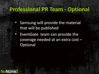 Professional PR Team - Optional 
•Samsung will provide the material that will be published 
•EventGate team can provide the coverage needed at an extra cost – Optional  