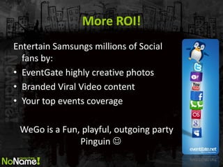 More ROI! 
Entertain Samsungs millions of Social fans by: 
•EventGate highly creative photos 
•Branded Viral Video content 
•Your top events coverage 
WeGo is a Fun, playful, outgoing party Pinguin   