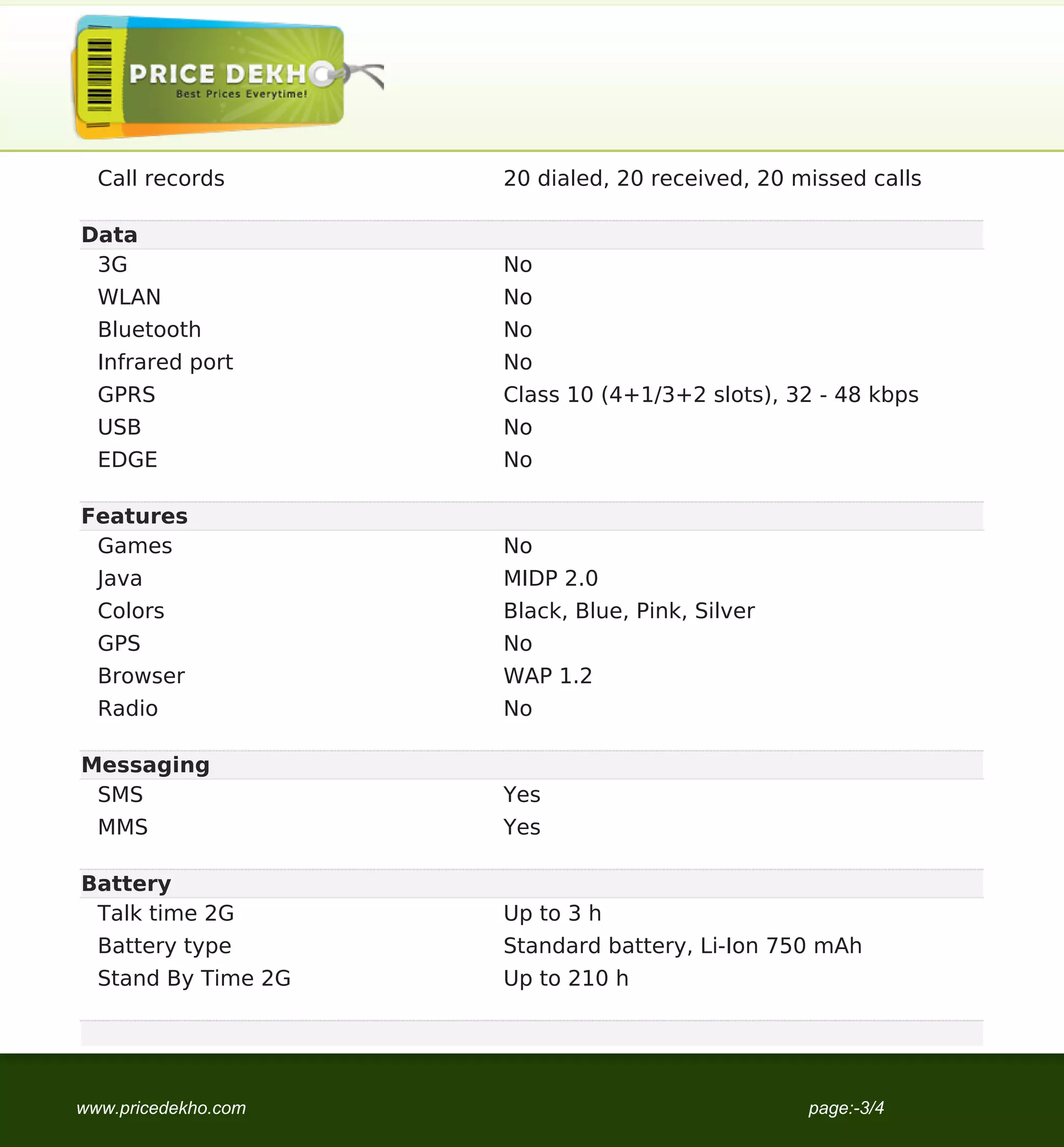 Call records       20 dialed, 20 received, 20 missed calls

Data
 3G                  No
  WLAN               No
  Bluetooth          No
  Infrared port      No
  GPRS               Class 10 (4+1/3+2 slots), 32 - 48 kbps
  USB                No
  EDGE               No

Features
 Games               No
  Java               MIDP 2.0
  Colors             Black, Blue, Pink, Silver
  GPS                No
  Browser            WAP 1.2
  Radio              No

Messaging
 SMS                 Yes
  MMS                Yes

Battery
 Talk time 2G        Up to 3 h
  Battery type       Standard battery, Li-Ion 750 mAh
  Stand By Time 2G   Up to 210 h




www.pricedekho.com                               page:-3/4
 