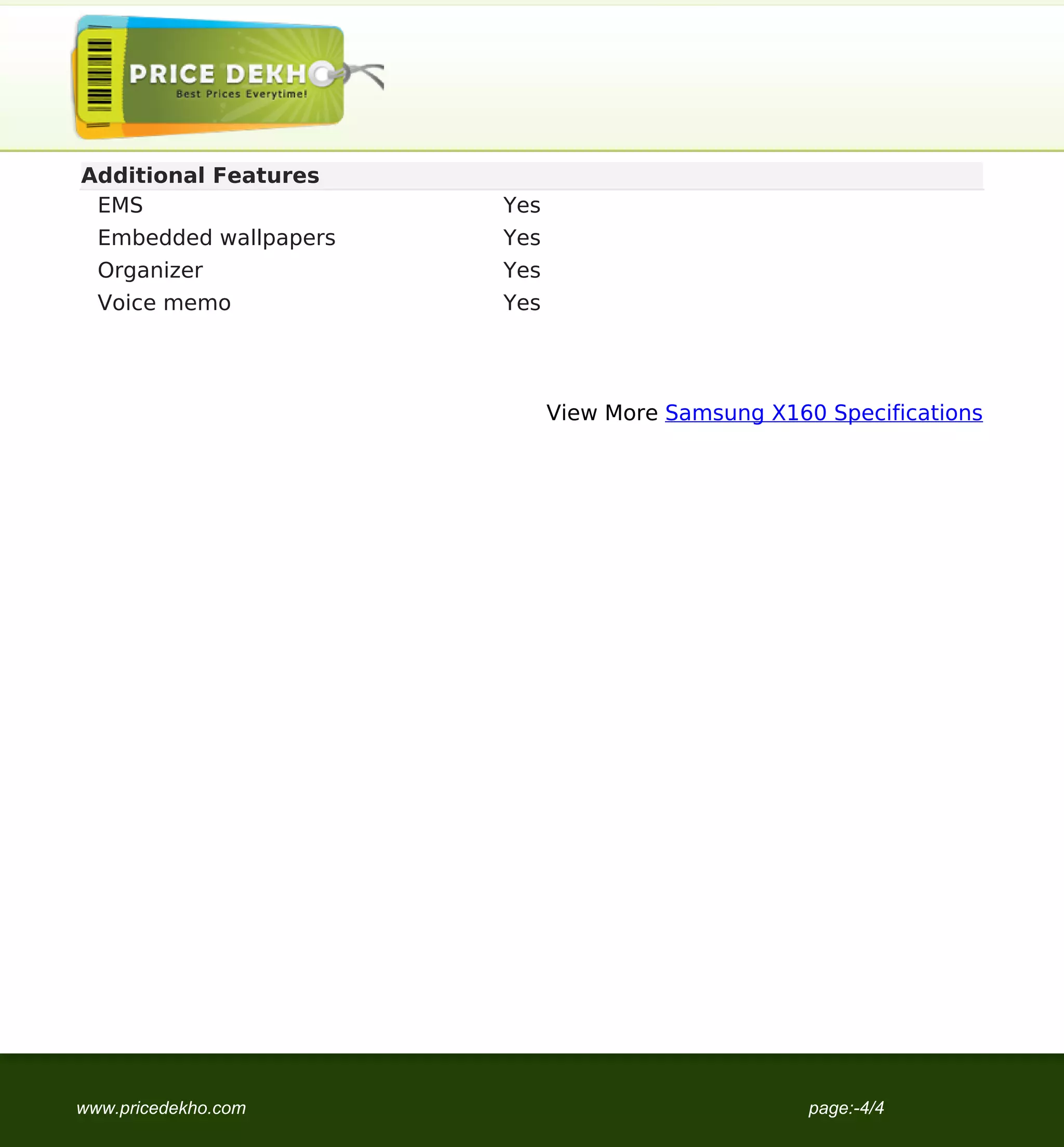 Additional Features
                                    EMS                    Yes
                                     Embedded wallpapers   Yes
                                     Organizer             Yes
                                     Voice memo            Yes




                                                                 View More Samsung X160 Specifications




                                   www.pricedekho.com                                  page:-4/4
Powered by TCPDF (www.tcpdf.org)
 