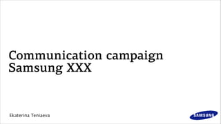 Communication campaign
Samsung XXX
Ekaterina Teniaeva
 