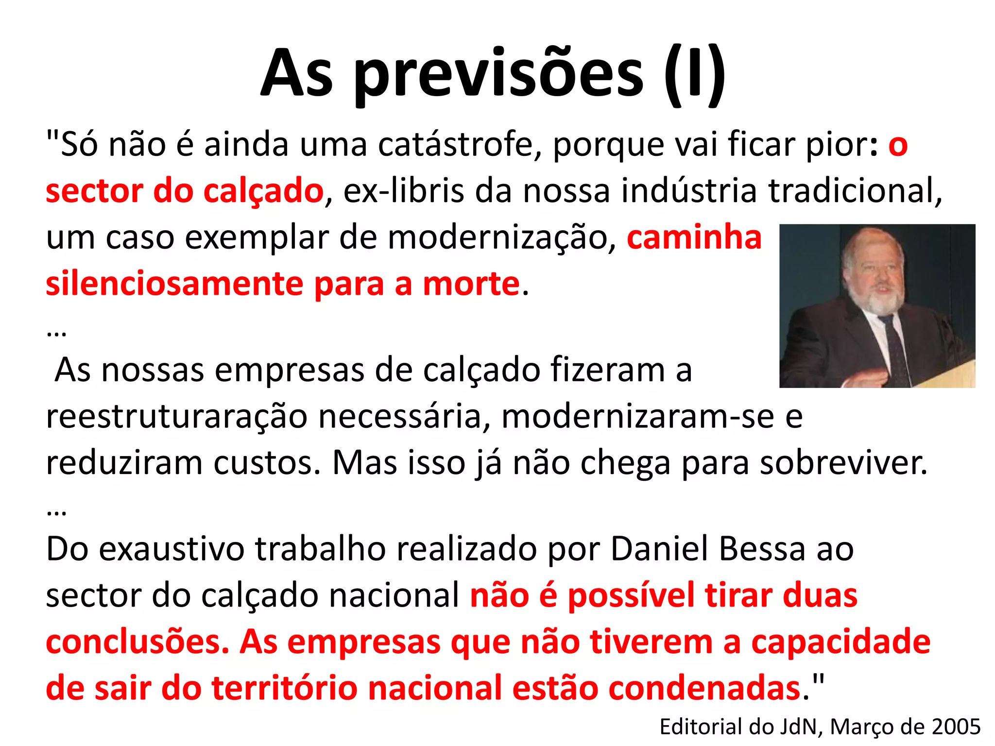 As previsões (I)
"Só não é ainda uma catástrofe, porque vai ficar pior: o
sector do calçado, ex-libris da nossa indústria tradicional,
um caso exemplar de modernização, caminha
silenciosamente para a morte.
…
As nossas empresas de calçado fizeram a
reestruturaração necessária, modernizaram-se e
reduziram custos. Mas isso já não chega para sobreviver.
…
Do exaustivo trabalho realizado por Daniel Bessa ao
sector do calçado nacional não é possível tirar duas
conclusões. As empresas que não tiverem a capacidade
de sair do território nacional estão condenadas."
Editorial do JdN, Março de 2005
 