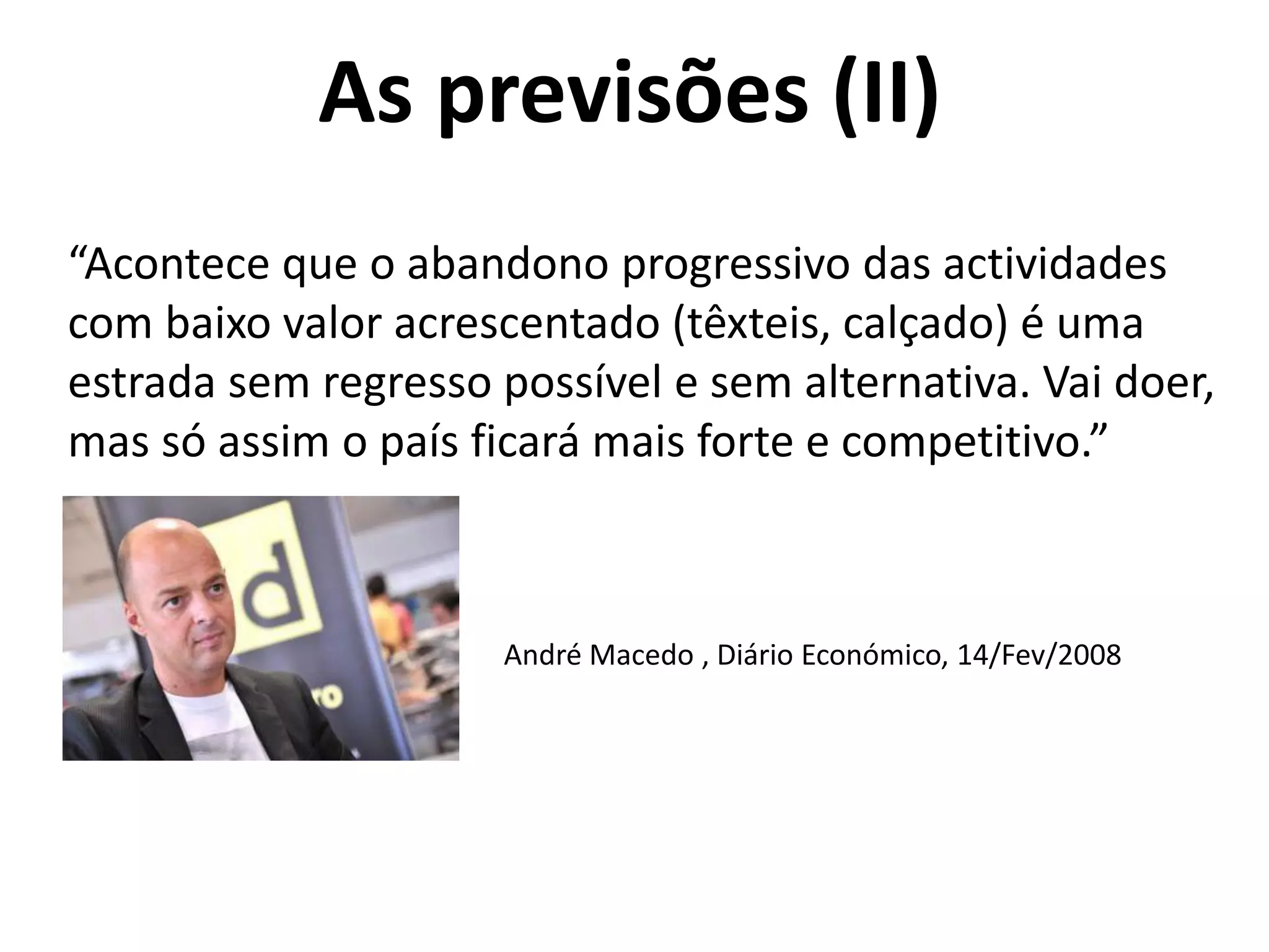 As previsões (II)
“Acontece que o abandono progressivo das actividades
com baixo valor acrescentado (têxteis, calçado) é uma
estrada sem regresso possível e sem alternativa. Vai doer,
mas só assim o país ficará mais forte e competitivo.”
André Macedo , Diário Económico, 14/Fev/2008
 