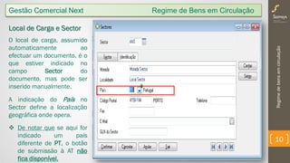 Regimedebensemcirculação
10
Gestão Comercial Next Regime de Bens em Circulação
Local de Carga e Sector
O local de carga, assumido
automaticamente ao
efectuar um documento, é o
que estiver indicado no
campo Sector do
documento, mas pode ser
inserido manualmente.
A indicação do País no
Sector define a localização
geográfica onde opera.
 De notar que se aqui for
indicado um país
diferente de PT, o botão
de submissão à AT não
fica disponível.
 