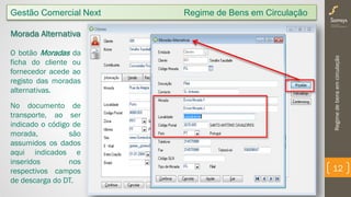 Regimedebensemcirculação
12
Gestão Comercial Next Regime de Bens em Circulação
Morada Alternativa
O botão Moradas da
ficha do cliente ou
fornecedor acede ao
registo das moradas
alternativas.
No documento de
transporte, ao ser
indicado o código de
morada, são
assumidos os dados
aqui indicados e
inseridos nos
respectivos campos
de descarga do DT.
 
