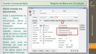 Regimedebensemcirculação
13
Gestão Comercial Next Regime de Bens em Circulação
Alterar morada nos
documentos;
Existe a possibilidade de,
nos cliente e
fornecedores, alterar a
morada nas Guias de
Transporte.
Assim, fica possibilitada a
inserção manual dos
dados de nome e morada
na altura da inserção do
documento.
Realce para Local de
Descarga que pode ser
igual á localidade.
* Se alterar dados tem
que se alterar Descarga.
 