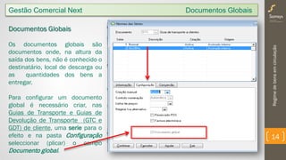 Regimedebensemcirculação
14
Gestão Comercial Next Documentos Globais
Documentos Globais
Os documentos globais são
documentos onde, na altura da
saída dos bens, não é conhecido o
destinatário, local de descarga ou
as quantidades dos bens a
entregar.
Para configurar um documento
global é necessário criar, nas
Guias de Transporte e Guias de
Devolução de Transporte (GTC e
GDT) de cliente, uma serie para o
efeito e na pasta Configuração
seleccionar (plicar) o campo
Documento global.
 