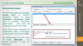 Regimedebensemcirculação
15
Gestão Comercial Next Documentos Globais
Documentos Globais
No caso das Guias de Transporte
Globais (GTC) é também
necessário indicar, na pasta
Conversão, o Documento e série
para a conversão automática
desta Guia para Guia de
Devolução, se assim for o caso.
Desta forma, será necessário ter
previamente criado o documento
de devolução, habitualmente GDT.
Na movimentação da GTC existe
um botão, Devolução , que
permite converter a Guia em
Devolução.
 