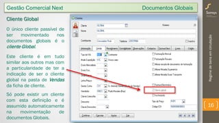 Regimedebensemcirculação
16
Gestão Comercial Next Documentos Globais
Cliente Global
O único cliente passível de
ser movimentado nos
documentos globais é o
cliente Global.
Este cliente é em tudo
similar aos outros mas com
a particularidade de ter a
indicação de ser o cliente
global na pasta de Vendas
da ficha de cliente.
Só pode existir um cliente
com esta definição e é
assumido automaticamente
na movimentação de
documentos Globais.
 