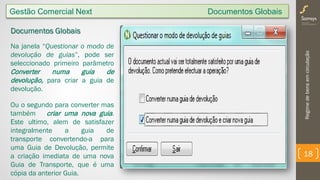 Regimedebensemcirculação
18
Documentos Globais
Na janela “Questionar o modo de
devolução de guias”, pode ser
seleccionado primeiro parâmetro
Converter numa guia de
devolução, para criar a guia de
devolução.
Ou o segundo para converter mas
também criar uma nova guia.
Este ultimo, alem de satisfazer
integralmente a guia de
transporte convertendo-a para
uma Guia de Devolução, permite
a criação imediata de uma nova
Guia de Transporte, que é uma
cópia da anterior Guia.
Gestão Comercial Next Documentos Globais
 