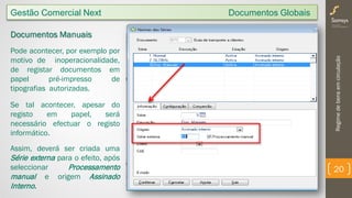 Regimedebensemcirculação
20
Gestão Comercial Next Documentos Globais
Documentos Manuais
Pode acontecer, por exemplo por
motivo de inoperacionalidade,
de registar documentos em
papel pré-impresso de
tipografias autorizadas.
Se tal acontecer, apesar do
registo em papel, será
necessário efectuar o registo
informático.
Assim, deverá ser criada uma
Série externa para o efeito, após
seleccionar Processamento
manual e origem Assinado
Interno.
 