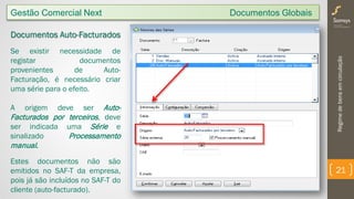 Regimedebensemcirculação
21
Gestão Comercial Next Documentos Globais
Documentos Auto-Facturados
Se existir necessidade de
registar documentos
provenientes de Auto-
Facturação, é necessário criar
uma série para o efeito.
A origem deve ser Auto-
Facturados por terceiros, deve
ser indicada uma Série e
sinalizado Processamento
manual.
Estes documentos não são
emitidos no SAF-T da empresa,
pois já são incluídos no SAF-T do
cliente (auto-facturado).
 