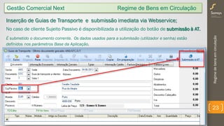 Regimedebensemcirculação
23
Gestão Comercial Next Regime de Bens em Circulação
Inserção de Guias de Transporte e submissão imediata via Webservice;
No caso de cliente Sujeito Passivo é disponibilizada a utilização do botão de submissão à AT.
É submetido o documento corrente. Os dados usados para a submissão (utilizador e senha) estão
definidos nos parâmetros Base da Aplicação.
 