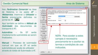 Regimedebensemcirculação
3
Nos Parâmetros Comercial na Area
de Sistema, e na pasta AT –
Webservice, insere-se o Utilizador e
Senha previamente definidos no
portal da AT.
Aqui também se define o Método de
Submissão dos documentos de
transporte à AT;
Automática – Os DT serão
imediatamente submetidos ao serem
finalizados.
Manual – Processo de submissão
manual em que os DT só serão
submetidos por acção do utilizador
através do botão de Submissão à AT.
NOTA: Para aceder a estes
campos é necessário
previamente ler e aceitar os
termos e condições de uso
indicados.
Gestão Comercial Next Area de Sistema
 
