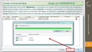 Regimedebensemcirculação
30
Gestão Comercial Next Opção por WEBSERVICE
Caso se opte pela submissão Webservice, é mostrada uma janela com os documentos de transporte a
serem comunicados. Seleccionando o botão Exportar é iniciada a submissão e é mostrada a janela de
comunicação à AT. Nesta janela, no final da submissão, é mostrado o resultado e estado bem como o
código AT atribuído a cada documento no caso da comunicação e submissão com sucesso do mesmo.
 