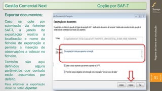 Regimedebensemcirculação
31
Gestão Comercial Next Opção por SAF-T
Exportar documentos;
Caso se opte por
submissão via ficheiror
SAF-T, a janela de
exportação mostra a
localização e nome do
ficheiro de exportação e
permite a inserção de
observações a colocar no
ficheiro.
Também são aqui
definidos alguns
parâmetros que contudo
estão assumidos por
defeito.
Para efectivar a exportação
clicar no notão Exportar.
 