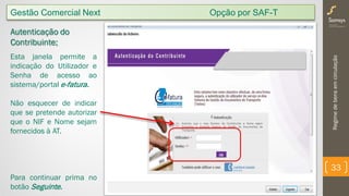 Regimedebensemcirculação
33
Autenticação do
Contribuinte;
Esta janela permite a
indicação do Utilizador e
Senha de acesso ao
sistema/portal e-fatura.
Não esquecer de indicar
que se pretende autorizar
que o NIF e Nome sejam
fornecidos à AT.
Para continuar prima no
botão Seguinte.
Gestão Comercial Next Opção por SAF-T
 