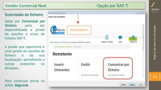 Regimedebensemcirculação
34
Submissão do ficheiro;
Optar por Comunicar por
ficheiro, para ser
disponibilizada a janela
de escolha e envio do
ficheiro SAF-T.
A janela que aparecerá é
uma janela de escolha do
ficheiro e da sua
localização, semelhante a
outras existentes no
Windows.
Para continuar prima no
botão Seguinte.
Gestão Comercial Next Opção por SAF-T
 