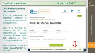 Regimedebensemcirculação
36
Detalhe do ficheiro de
Documentos;
Após a submissão é
necessário efectuar o
download do resultado do
processamento.
Este é o ficheiro de
resposta da AT que
posteriormente servirá
para controlo e colocação
dos códigos AT nos
documentos enviados.
Para continuar prima no
botão Save/Guardar no
seu disco.
Gestão Comercial Next Opção por SAF-T
 