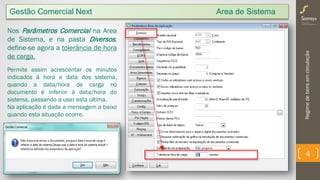 Regimedebensemcirculação
4
Nos Parâmetros Comercial na Area
de Sistema, e na pasta Diversos,
define-se agora a tolerância de hora
de carga.
Permite assim acrescentar os minutos
indicados á hora e data dos sistema,
quando a data/hora de carga no
documento é inferior á data/hora do
sistema, passando a usar esta ultima.
Na aplicação é dada a mensagem a baixo
quando esta situação ocorre.
Gestão Comercial Next Area de Sistema
 