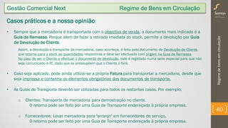 Regimedebensemcirculação
40
Gestão Comercial Next Regime de Bens em Circulação
Casos práticos e a nossa opinião:
• Sempre que a mercadoria é transportada com o objectivo de venda, o documento mais indicado é a
Guia de Remessa. Porque alem de fazer a retirada imediata do stock, permite a devolução por Guia
de Devolução de Cliente.
Assim, a devolução e transporte da mercadoria, caso aconteça, é feita pelo documento de Devolução de Cliente,
que retorna para o stock as quantidades respectivas e deve ser efectuada com origem na Guia de Remessa.
No caso de ser o Cliente a efectuar o documento de devolução, este é registado numa serie especial para que não
seja comunicado à AT, dado que se pressupõem que o Cliente o fará.
• Caso seja aplicado, pode ainda utilizar-se a própria Fatura para transportar a mercadoria, desde que
seja impressa e contenha os elementos obrigatórios dos documentos de transporte.
• As Guias de Transporte deverão ser utilizadas para todos os restantes casos. Por exemplo;
o Clientes: Transporte de mercadoria para demostração no cliente.
O retorno pode ser feito por uma Guia de Transporte endereçada à própria empresa.
o Fornecedores: Levar mercadoria para "arranjo" em fornecedores de serviço.
O retorno pode ser feito por uma Guia de Transporte endereçada à própria empresa.
 