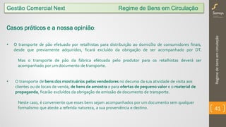 Regimedebensemcirculação
41
Gestão Comercial Next Regime de Bens em Circulação
Casos práticos e a nossa opinião:
• O transporte de pão efetuado por retalhistas para distribuição ao domicílio de consumidores finais,
desde que previamente adquiridos, ficará excluído da obrigação de ser acompanhado por DT.
Mas o transporte de pão da fábrica efetuada pelo produtor para os retalhistas deverá ser
acompanhado por um documento de transporte.
• O transporte de bens dos mostruários pelos vendedores no decurso da sua atividade de visita aos
clientes ou de locais de venda, de bens de amostra e para ofertas de pequeno valor e o material de
propaganda, ficarão excluídos da obrigação de emissão de documento de transporte.
Neste caso, é conveniente que esses bens sejam acompanhados por um documento sem qualquer
formalismo que ateste a referida natureza, a sua proveniência e destino.
 