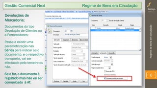 Regimedebensemcirculação
6
Gestão Comercial Next Regime de Bens em Circulação
Devoluções de
Mercadoria;
Documentos do tipo
Devolução de Clientes ou
a Fornecedores;
Passa a existir uma
parametrização nas
Séries para indicar se o
documento, e o respectivo
transporte, vai ser
efectuado pelo terceiro ou
não.
Se o for, o documento é
registado mas não vai ser
comunicado à AT.
 