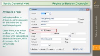 Regimedebensemcirculação
7
Gestão Comercial Next Regime de Bens em Circulação
Armazéns e País;
Indicação do País no
Armazém, para no caso de
ter armazéns fora do
território português.
Desta forma, e se indicar
um País que não PT, ao
efectuar uma transferência
para esse armazém, esse
documento não é
comunicado
à AT.
 