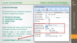 Regimedebensemcirculação
9
Gestão Comercial Next Regime de Bens em Circulação
Local de Descarga
Os documentos de transporte passaram
a incluir os seguintes campos:
 Morada de descarga,
 Localidade de descarga,
 Código Postal
 País.
Estes campos são lidos a partir da ficha
do terceiro (cliente ou fornecedor).
Contudo passa a ser possível alterar
estes dados no documento, ficando
estes registados no mesmo.
O Local de Carga é assumido do Sector.
 