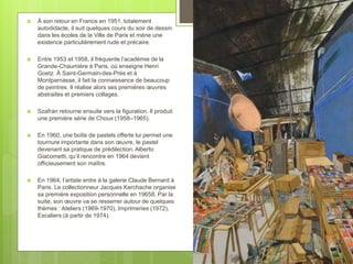  À son retour en France en 1951, totalement
autodidacte, il suit quelques cours du soir de dessin
dans les écoles de la Ville de Paris et mène une
existence particulièrement rude et précaire.
 Entre 1953 et 1958, il fréquente l’académie de la
Grande-Chaumière à Paris, où enseigne Henri
Goetz. À Saint-Germain-des-Prés et à
Montparnasse, il fait la connaissance de beaucoup
de peintres. Il réalise alors ses premières œuvres
abstraites et premiers collages.
 Szafran retourne ensuite vers la figuration. Il produit
une première série de Choux (1958–1965).
 En 1960, une boîte de pastels offerte lui permet une
tournure importante dans son œuvre, le pastel
devenant sa pratique de prédilection. Alberto
Giacometti, qu’il rencontre en 1964 devient
officieusement son maître.
 En 1964, l’artiste entre à la galerie Claude Bernard à
Paris. Le collectionneur Jacques Kerchache organise
sa première exposition personnelle en 19658. Par la
suite, son œuvre va se resserrer autour de quelques
thèmes : Ateliers (1969-1970), Imprimeries (1972),
Escaliers (à partir de 1974).
 