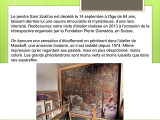 Le peintre Sam Szafran est décédé le 14 septembre à l'âge de 84 ans,
laissant derrière lui une oeuvre émouvante et mystérieuse, d'une rare
intensité. Redécouvrez notre visite d'atelier réalisée en 2013 à l'occasion de la
rétrospective organisée par la Fondation Pierre Gianadda, en Suisse.
On éprouve une sensation d’étouffement en pénétrant dans l’atelier de
Malakoff, une ancienne fonderie, où il est installé depuis 1974. Même
impression qu’en regardant ses pastels, mais en plus désordonné, moins
coloré. Les grands philodendrons sont moins verts et moins luisants que dans
ses aquarelles.
 
