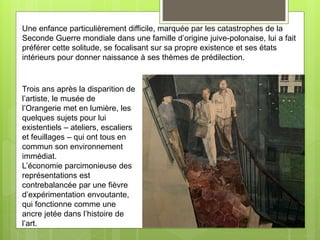 Une enfance particulièrement difficile, marquée par les catastrophes de la
Seconde Guerre mondiale dans une famille d’origine juive-polonaise, lui a fait
préférer cette solitude, se focalisant sur sa propre existence et ses états
intérieurs pour donner naissance à ses thèmes de prédilection.
Trois ans après la disparition de
l’artiste, le musée de
l’Orangerie met en lumière, les
quelques sujets pour lui
existentiels – ateliers, escaliers
et feuillages – qui ont tous en
commun son environnement
immédiat.
L’économie parcimonieuse des
représentations est
contrebalancée par une fièvre
d’expérimentation envoutante,
qui fonctionne comme une
ancre jetée dans l’histoire de
l’art.
 