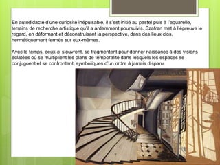 En autodidacte d’une curiosité inépuisable, il s’est initié au pastel puis à l’aquarelle,
terrains de recherche artistique qu’il a ardemment poursuivis. Szafran met à l’épreuve le
regard, en déformant et déconstruisant la perspective, dans des lieux clos,
hermétiquement fermés sur eux-mêmes.
Avec le temps, ceux-ci s’ouvrent, se fragmentent pour donner naissance à des visions
éclatées où se multiplient les plans de temporalité dans lesquels les espaces se
conjuguent et se confrontent, symboliques d’un ordre à jamais disparu.
 