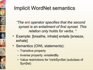 Implicit WordNet semantics
“The ent operator specifies that the second
synset is an entailment of first synset. This
relation only holds for verbs. “
• Example: [breathe, inhale] entails [sneeze,
exhale]
• Semantics (OWL statements):
– Transitive property
– Inverse property: entailedBy
– Value restrictions for VerbSynSet (subclass of
SynSet)
 