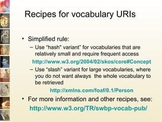 Recipes for vocabulary URIs
• Simplified rule:
– Use “hash" variant” for vocabularies that are
relatively small and require frequent access
http://www.w3.org/2004/02/skos/core#Concept
– Use “slash” variant for large vocabularies, where
you do not want always the whole vocabulary to
be retrieved
http://xmlns.com/foaf/0.1/Person
• For more information and other recipes, see:
http://www.w3.org/TR/swbp-vocab-pub/
 