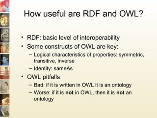 How useful are RDF and OWL?
• RDF: basic level of interoperability
• Some constructs of OWL are key:
– Logical characteristics of properties: symmetric,
transitive, inverse
– Identity: sameAs
• OWL pitfalls
– Bad: if it is written in OWL it is an ontology
– Worse: if it is not in OWL, then it is not an
ontology
 
