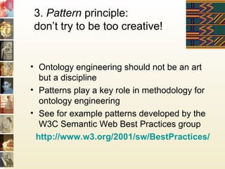 3. Pattern principle:
don’t try to be too creative!
• Ontology engineering should not be an art
but a discipline
• Patterns play a key role in methodology for
ontology engineering
• See for example patterns developed by the
W3C Semantic Web Best Practices group
http://www.w3.org/2001/sw/BestPractices/
 